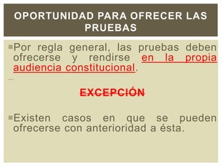Por regla general, las pruebas deben
ofrecerse y rendirse en la propia
audiencia constitucional.
EXCEPCIÓN
Existen casos en que se pueden
ofrecerse con anterioridad a ésta.
OPORTUNIDAD PARA OFRECER LAS
PRUEBAS
 