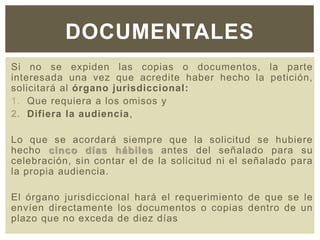 Si no se expiden las copias o documentos, la parte
interesada una vez que acredite haber hecho la petición,
solicitará al órgano jurisdiccional:
1. Que requiera a los omisos y
2. Difiera la audiencia,
Lo que se acordará siempre que la solicitud se hubiere
hecho cinco días hábiles antes del señalado para su
celebración, sin contar el de la solicitud ni el señalado para
la propia audiencia.
El órgano jurisdiccional hará el requerimiento de que se le
envíen directamente los documentos o copias dentro de un
plazo que no exceda de diez días
DOCUMENTALES
 