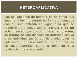 Las obligaciones de hacer o de no hacer que
impone la ley, no surgen en forma automática
con su sola entrada en vigor, sino que se
requiere para actualizar el perjuicio de un
acto diverso que condicione su aplicación,
se tratará de una disposición heteroaplicativa
o de individualización condicionada, pues la
aplicación jurídica o material de la norma, en
un caso concreto, se halla sometida a la
realización de ese evento.
HETEROAPLICATIVA
 