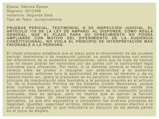 Época: Décima Época
Registro: 2012368
Instancia: Segunda Sala
Tipo de Tesis: Jurisprudencia
PRUEBAS PERICIAL, TESTIMONIAL O DE INSPECCIÓN JUDICIAL. EL
ARTÍCULO 119 DE LA LEY DE AMPARO, AL DISPONER, COMO REGLA
GENERAL, QUE EL PLAZO PARA SU OFRECIMIENTO NO PODRÁ
AMPLIARSE CON MOTIVO DEL DIFERIMIENTO DE LA AUDIENCIA
CONSTITUCIONAL, NO VIOLA EL PRINCIPIO DE INTERPRETACIÓN MÁS
FAVORABLE A LA PERSONA.
El citado precepto establece que el plazo para el ofrecimiento de las pruebas
pericial, testimonial o de inspección judicial, no podrá ampliarse con motivo
del diferimiento de la audiencia constitucional, salvo que se trate de hechos
que no hayan podido ser conocidos por las partes con la oportunidad legal
suficiente para ofrecerlas. Por tanto, si la oferente conocía el hecho cuya
certeza trata de probar o impugnar con anterioridad a la audiencia
constitucional, entonces tuvo la oportunidad de ejercer tal derecho y, de no
haberlo hecho así, opera la preclusión en su perjuicio. Lo anterior no viola el
principio de interpretación más favorable a la persona previsto en el artículo
1o. de la Constitución Política de los Estados Unidos Mexicanos, porque
éste conlleva que si en los instrumentos internacionales existe una
protección más benéfica para la persona respecto de la institución jurídica
analizada, ésta se aplique, pero no implica que al ejercer la función
jurisdiccional dejen de observarse las reglas y los plazos procesales
aplicables, ya que ello equivaldría a contravenir los diversos principios de
legalidad, igualdad, seguridad jurídica, debido proceso, acceso efectivo a la
justicia y cosa juzgada, lo que redundaría en perjuicio de las demás partes
en el juicio de amparo.
 
