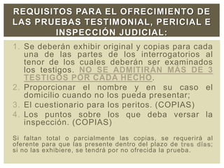 1. Se deberán exhibir original y copias para cada
una de las partes de los interrogatorios al
tenor de los cuales deberán ser examinados
los testigos. NO SE ADMITIRÁN MÁS DE 3
TESTIGOS POR CADA HECHO.
2. Proporcionar el nombre y en su caso el
domicilio cuando no los pueda presentar;
3. El cuestionario para los peritos. (COPIAS)
4. Los puntos sobre los que deba versar la
inspección. (COPIAS)
Si faltan total o parcialmente las copias, se requerirá al
oferente para que las presente dentro del plazo de tres días;
si no las exhibiere, se tendrá por no ofrecida la prueba.
REQUISITOS PARA EL OFRECIMIENTO DE
LAS PRUEBAS TESTIMONIAL, PERICIAL E
INSPECCIÓN JUDICIAL:
 