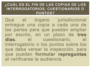 Que el órgano jurisdiccional
entregue una copia a cada una de
las partes para que puedan ampliar
por escrito, en un plazo de tres
días, el cuestionario, el
interrogatorio o los puntos sobre los
que deba versar la inspección, para
que puedan formular repreguntas
al verificarse la audiencia.
¿CUÁL ES EL FIN DE LAS COPIAS DE LOS
INTERROGATORIOS, CUESTIONARIOS O
PUNTOS?
 