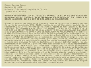 Época: Décima Época
Registro: 2010577
Instancia: Tribunales Colegiados de Circuito
Tipo de Tesis: Aislada
PRUEBA TESTIMONIAL EN EL JUICIO DE AMPARO. LA FALTA DE EXHIBICIÓN DEL
INTERROGATORIO ORIGINAL AL MOMENTO DE ANUNCIARLA NO DA LUGAR A SU
DESECHAMIENTO, SINO A QUE SE REQUIERA AL ANUNCIANTE.
Si bien el criterio del Pleno de la Suprema Corte de Justicia de la Nación del que
derivó la jurisprudencia P./J. 12/95, publicada en el Semanario Judicial de la
Federación y su Gaceta, Novena Época, Tomo II, agosto de 1995, página 9, de rubro:
"PRUEBA TESTIMONIAL EN EL JUICIO DE AMPARO. LA FALTA DE EXHIBICIÓN DE
LAS COPIAS DEL INTERROGATORIO AL MOMENTO DE ANUNCIARLA NO DA LUGAR
A SU DESECHAMIENTO SINO A QUE SE REQUIERA AL ANUNCIANTE.", se refiere a
la exhibición de copias y no a la exhibición de los originales de los interrogatorios, lo
cierto es que si los párrafos quinto y sexto del artículo 119 de la Ley de Amparo
vigente señalan la obligación de la quejosa de exhibir tanto el original como las
copias de los indicados interrogatorios, pero sólo prevé la formulación de un
requerimiento para el caso de no presentar las copias correspondientes, sin prevenir
el mismo para el diverso formalismo (exhibición del original del interrogatorio) de una
interpretación en favor de la persona, debe considerarse que si la ley reglamentaria
da oportunidad para exhibir las copias con posterioridad, no habría impedimento
jurídico alguno para requerir, de igual manera, al oferente de la prueba, la exhibición
del original respectivo, en tanto que ello no perjudica la esfera jurídica de la parte
tercero interesada, ni obstaculiza su oportunidad para conocer el contenido del
interrogatorio. Esto es, formalmente la Ley de Amparo vigente requiere el original y
copia de los interrogatorios para el ofrecimiento de la prueba testimonial, sin
embargo, a falta parcial o total de las copias (cuya exhibición fue formalmente
exigida) existe la posibilidad de formular un requerimiento para su presentación; así,
por identidad de razón, debe interpretarse el diverso requisito, es decir, la
formulación de prevención para los casos en los cuales no exhibió el original
respectivo, porque ello no implica inequidad procesal alguna.
 