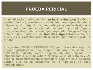 Al admitirse la prueba pericial, se hará la designación de un
perito o de los que estime convenientes para la práctica de la
diligencia, sin perjuicio de que cada parte pueda designar a
uno para que se asocie al nombrado por el órgano
jurisdiccional o rinda dictamen por separado, designación que
deberá hacer dentro de los tres días siguientes a aquél en
que surta sus efectos la notificación del auto admisorio de la
prueba.
Los peritos NO SON RECUSABLES, pero el nombrado por el
órgano jurisdiccional de amparo deberá excusarse de
dictaminar cuando exista alguna de las causas de
impedimento a que se refiere el artículo 51 de esta Ley. Al
aceptar su nombramiento manifestará bajo protesta de decir
verdad que no se encuentra en la hipótesis de esos
impedimentos.
PRUEBA PERICIAL
 
