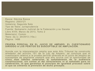Época: Décima Época
Registro: 2003121
Instancia: Segunda Sala
Tipo de Tesis: Jurisprudencia
Fuente: Semanario Judicial de la Federación y su Gaceta
Libro XVIII, Marzo de 2013, Tomo 2
Materia(s): Común
Tesis: 2a./J. 20/2013 (10a.)
Página: 1486
PRUEBA PERICIAL EN EL JUICIO DE AMPARO. EL CUESTIONARIO
DIRIGIDO A LOS PERITOS ES SUSCEPTIBLE DE AMPLIACIÓN.
Acorde con la interpretación amplia que este Alto Tribunal ha construido
alrededor del artículo 151 de la Ley de Amparo, se concluye que el
cuestionario relativo a la prueba pericial ofrecida en el juicio de amparo es
susceptible de ampliarse siempre que ello ocurra con la oportunidad de
cinco días hábiles anteriores al señalamiento de la audiencia
constitucional, sin contar el del ofrecimiento ni el señalado para su
celebración, lo que garantiza el principio de igualdad procesal sobre
el que se cimienta la previsión de dicho precepto.
 