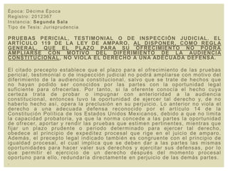 Época: Décima Época
Registro: 2012367
Instancia: Segunda Sala
Tipo de Tesis: Jurisprudencia
PRUEBAS PERICIAL, TESTIMONIAL O DE INSPECCIÓN JUDICIAL. EL
ARTÍCULO 119 DE LA LEY DE AMPARO, AL DISPONER, COMO REGLA
GENERAL, QUE EL PLAZO PARA SU OFRECIMIENTO NO PODRÁ
AMPLIARSE CON MOTIVO DEL DIFERIMIENTO DE LA AUDIENCIA
CONSTITUCIONAL, NO VIOLA EL DERECHO A UNA ADECUADA DEFENSA.
El citado precepto establece que el plazo para el ofrecimiento de las pruebas
pericial, testimonial o de inspección judicial no podrá ampliarse con motivo del
diferimiento de la audiencia constitucional, salvo que se trate de hechos que
no hayan podido ser conocidos por las partes con la oportunidad legal
suficiente para ofrecerlas. Por tanto, si la oferente conocía el hecho cuya
certeza trata de probar o impugnar con anterioridad a la audiencia
constitucional, entonces tuvo la oportunidad de ejercer tal derecho y, de no
haberlo hecho así, opera la preclusión en su perjuicio. Lo anterior no viola el
derecho a una adecuada defensa reconocido por el artículo 14 de la
Constitución Política de los Estados Unidos Mexicanos, debido a que no limita
la capacidad probatoria, ya que la norma concede a las partes la oportunidad
de ofrecer, aportar y rendir las pruebas que estimen pertinentes, mientras que
fijar un plazo prudente o periodo determinado para ejercer tal derecho,
obedece al principio de expeditez procesal que rige en el juicio de amparo.
Además, el precepto legal indicado también es congruente con el principio de
igualdad procesal, el cual implica que se deben dar a las partes las mismas
oportunidades para hacer valer sus derechos y ejercitar sus defensas, por lo
que permitir el ejercicio de un derecho después del momento procesal
oportuno para ello, redundaría directamente en perjuicio de las demás partes.
.
 