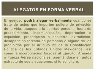 El quejoso podrá alegar verbalmente cuando se
trate de actos que importen peligro de privación
de la vida, ataques a la libertad personal fuera de
procedimiento, incomunicación, deportación o
expulsión, proscripción o destierro, extradición,
desaparición forzada de personas o alguno de los
prohibidos por el artículo 22 de la Constitución
Política de los Estados Unidos Mexicanos, así
como la incorporación forzosa al Ejército, Armada
o Fuerza Aérea nacionales, asentándose en autos
extracto de sus alegaciones, si lo solicitare.
ALEGATOS EN FORMA VERBAL
 