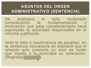 Se analizará el acto reclamado
considerando la fundamentación y
motivación que para complementarlo haya
expresado la autoridad responsable en el
informe justificado.
Ante la falta o insuficiencia de aquéllas, en
la sentencia concesoria se estimará que el
referido acto presenta un vicio de fondo
que impide a la autoridad su reiteración.
(Regresa)
ASUNTOS DEL ORDEN
ADMINISTRATIVO (SENTENCIA)
 