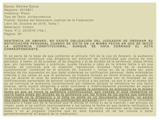 Época: Décima Época
Registro: 2012801
Instancia: Pleno
Tipo de Tesis: Jurisprudencia
Fuente: Gaceta del Semanario Judicial de la Federación
Libro 35, Octubre de 2016, Tomo I
Materia(s): Común
Tesis: P./J. 22/2016 (10a.)
Página: 36
SENTENCIA DE AMPARO. NO EXISTE OBLIGACIÓN DEL JUZGADOR DE ORDENAR SU
NOTIFICACIÓN PERSONAL CUANDO SE DICTE EN LA MISMA FECHA EN QUE SE INICIÓ
LA AUDIENCIA CONSTITUCIONAL, AUNQUE SE HAYA CERRADO EL ACTA
CORRESPONDIENTE.
Si se parte de la base de que conforme al artículo 124 de la Ley de Amparo, la audiencia
constitucional constituye una diligencia sin solución de continuidad que consta de tres
periodos, a saber, el de pruebas, el de alegatos y el de dictado de la sentencia, etapa última
que, por razones legales y prácticas, puede llevarse a cabo en la misma fecha o en una
diversa, se concluye que la acepción "sentencias dictadas fuera de la audiencia
constitucional" contenida en el artículo 26, fracción I, inciso e), de la citada ley, para
efectos de los supuestos en que debe ordenarse su notificación personal, debe entenderse
referida a los casos en que la sentencia se hubiera dictado en fecha diversa a aquella en
que se levantó el acta de audiencia, interpretación relacionada con la finalidad de las
notificaciones personales de generar certeza jurídica a las partes, ya que si en el mismo día
no se concluye la audiencia constitucional por haberse dictado la sentencia en una fecha
diversa, sería injusto obligarlas a estar constante e indefinidamente pendientes en espera
de la resolución de su asunto. En cambio, cuando la sentencia se pronuncia en la misma
fecha en que se inició la audiencia constitucional, aun cuando el acta respectiva se
cierre hasta antes del dictado de la sentencia con las firmas de las partes que hubieran
intervenido en la diligencia y el fallo se emita en un documento diferente, no existe
una razón que haga necesaria su notificación personal salvo que el juzgador lo considere
necesario y haga uso de la facultad que le otorga el inciso k) de la fracción I del artículo 26
citado, pues si se notificó oportunamente a las partes la fecha en que tendría verificativo la
audiencia constitucional, la falta de conocimiento de dicha resolución sería imputable a
éstas y no al juzgador (máxime que en esta hipótesis no se les vincula a estar
permanentemente en espera de la resolución).
 