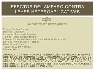 EFECTOS DEL AMPARO CONTRA
LEYES HETEROAPLICATIVAS
NO PUEDEN SER RETROACTIVOS
Época: Décima Época
Registro: 2008809
Instancia: Plenos de Circuito
Tipo de Tesis: Jurisprudencia
Fuente: Gaceta del Semanario Judicial de la Federación
Libro 17, Abril de 2015, Tomo II
Materia(s): Común
Tesis: PC.V. J/1 A (10a.)
Página: 949
AMPARO CONTRA NORMAS GENERALES HETEROAPLICATIVAS.
SUS EFECTOS COMPRENDEN ÚNICAMENTE LA DEVOLUCIÓN DE
LAS CANTIDADES ENTERADAS, RETENIDAS O DESCONTADAS
DESDE EL ACTO DE APLICACIÓN QUE MOTIVÓ LA PROMOCIÓN
DEL JUICIO, Y LAS SUBSECUENTES, SIN QUE PUEDAN HACERSE
EXTENSIVOS A LOS ACTOS PREVIOS.
 