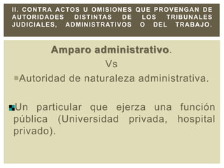 Amparo administrativo.
Vs
Autoridad de naturaleza administrativa.
Un particular que ejerza una función
pública (Universidad privada, hospital
privado).
II. CONTRA ACTOS U OMISIONES QUE PROVENGAN DE
AUTORIDADES DISTINTAS DE LOS TRIBUNALES
JUDICIALES, ADMINISTRATIVOS O DEL TRABAJO.
 