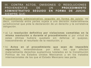 Procedimiento administrativo seguido en forma de juicio, es
decir, contienda entre partes sujeta a una decisión materialmente
jurisdiccional que pida la declaración de un derecho y la correlativa
obligación.
 a) La resolución definitiva por violaciones cometidas en la
misma resolución o durante el procedimiento si por virtud de
estas últimas hubiere quedado sin defensa el quejoso,
trascendiendo al resultado de la resolución; y
 b) Actos en el procedimiento que sean de imposible
reparación, entendiéndose por ellos los que afecten
materialmente derechos sustantivos tutelados en la Constitución
Política de los Estados Unidos Mexicanos y en los tratados
internacionales de los que el Estado Mexicano sea parte.
III. CONTRA ACTOS, OMISIONES O RESOLUCIONES
PROVENIENTES DE UN PROCEDIMIENTO
ADMINISTRATIVO SEGUIDO EN FORMA DE JUICIO,
SIEMPRE QUE:
 