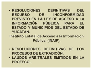 • RESOLUCIONES DEFINITIVAS DEL
RECURSO DE INCONFORMIDAD
PREVISTO EN LA LEY DE ACCESO A LA
INFORMACIÓN PÚBLICA PARA EL
ESTADO Y MUNICIPIOS DEL ESTADO DE
YUCATÁN.
Instituto Estatal de Acceso a la Información
Pública (INAIP).
• RESOLUCIONES DEFINITIVAS DE LOS
PROCESOS DE EXTRADICÓN.
• LAUDOS ARBITRALES EMITIDOS EN LA
PROFECO.
 