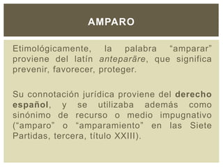 Etimológicamente, la palabra “amparar”
proviene del latín anteparãre, que significa
prevenir, favorecer, proteger.
Su connotación jurídica proviene del derecho
español, y se utilizaba además como
sinónimo de recurso o medio impugnativo
(“amparo” o “amparamiento” en las Siete
Partidas, tercera, título XXIII).
AMPARO
 