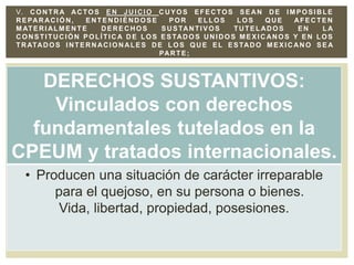 DERECHOS SUSTANTIVOS:
Vinculados con derechos
fundamentales tutelados en la
CPEUM y tratados internacionales.
• Producen una situación de carácter irreparable
para el quejoso, en su persona o bienes.
Vida, libertad, propiedad, posesiones.
V. CONTRA ACTOS EN JUICIO CUYOS EFECTOS SE AN DE IMPOSIBLE
REPAR ACIÓN, ENTENDIÉNDOSE POR ELLOS LOS QUE AFECTEN
M ATERI ALM ENTE DERECHOS SUSTANTIVOS TUTELADOS EN LA
CONSTITUCIÓN POLÍTICA DE LOS ESTAD OS UNIDOS MEXIC ANOS Y EN LOS
TRATADOS INTERNACIONALES DE LOS QUE EL ESTADO MEXICANO SE A
PARTE;
 