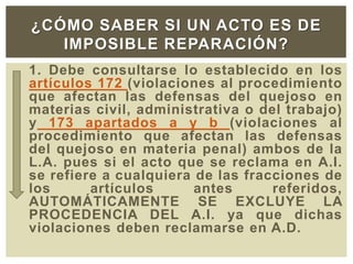 1. Debe consultarse lo establecido en los
artículos 172 (violaciones al procedimiento
que afectan las defensas del quejoso en
materias civil, administrativa o del trabajo)
y 173 apartados a y b (violaciones al
procedimiento que afectan las defensas
del quejoso en materia penal) ambos de la
L.A. pues si el acto que se reclama en A.I.
se refiere a cualquiera de las fracciones de
los artículos antes referidos,
AUTOMÁTICAMENTE SE EXCLUYE LA
PROCEDENCIA DEL A.I. ya que dichas
violaciones deben reclamarse en A.D.
¿CÓMO SABER SI UN ACTO ES DE
IMPOSIBLE REPARACIÓN?
 