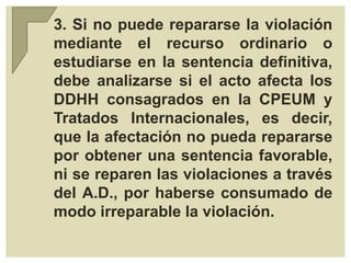 3. Si no puede repararse la violación
mediante el recurso ordinario o
estudiarse en la sentencia definitiva,
debe analizarse si el acto afecta los
DDHH consagrados en la CPEUM y
Tratados Internacionales, es decir,
que la afectación no pueda repararse
por obtener una sentencia favorable,
ni se reparen las violaciones a través
del A.D., por haberse consumado de
modo irreparable la violación.
 