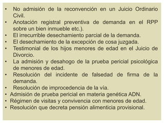 • No admisión de la reconvención en un Juicio Ordinario
Civil.
• Anotación registral preventiva de demanda en el RPP
sobre un bien inmueble etc.).
• El irrecurrible desechamiento parcial de la demanda.
• El desechamiento de la excepción de cosa juzgada.
• Testimonial de los hijos menores de edad en el Juicio de
Divorcio.
• La admisión y desahogo de la prueba pericial psicológica
de menores de edad.
• Resolución del incidente de falsedad de firma de la
demanda.
• Resolución de improcedencia de la vía.
• Admisión de prueba pericial en materia genética ADN.
• Régimen de visitas y convivencia con menores de edad.
• Resolución que decreta pensión alimenticia provisional.
 
