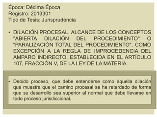 Época: Décima Época
Registro: 2013301
Tipo de Tesis: Jurisprudencia
• DILACIÓN PROCESAL. ALCANCE DE LOS CONCEPTOS
"ABIERTA DILACIÓN DEL PROCEDIMIENTO" O
"PARALIZACIÓN TOTAL DEL PROCEDIMIENTO", COMO
EXCEPCIÓN A LA REGLA DE IMPROCEDENCIA DEL
AMPARO INDIRECTO, ESTABLECIDA EN EL ARTÍCULO
107, FRACCIÓN V, DE LA LEY DE LA MATERIA.
• Debido proceso, que debe entenderse como aquella dilación
que muestra que el camino procesal se ha retardado de forma
que su desarrollo sea superior al normal que debe llevarse en
todo proceso jurisdiccional.
 