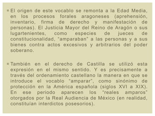  El origen de este vocablo se remonta a la Edad Media,
en los procesos forales aragoneses (aprehensión,
inventario, firma de derecho y manifestación de
personas). El Justicia Mayor del Reino de Aragón o sus
lugartenientes, como especies de jueces de
constitucionalidad, “amparaban” a las personas y a sus
bienes contra actos excesivos y arbitrarios del poder
soberano.
 También en el derecho de Castilla se utilizó esta
expresión en el mismo sentido. Y es precisamente a
través del ordenamiento castellano la manera en que se
introduce el vocablo “amparar”, como sinónimo de
protección en la América española (siglos XVI a XIX).
En ese periodo aparecen los “reales amparos”
otorgados por la Real Audiencia de México (en realidad,
constituían interdictos posesorios).
 