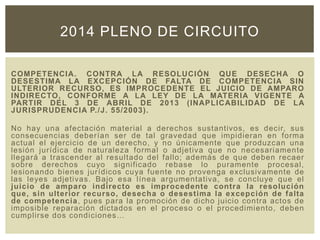 COMPETENCIA. CONTRA LA RESOLUCIÓN QUE DESECHA O
DESESTIMA LA EXCEPCIÓN DE FALTA DE COMPETENCIA SIN
ULTERIOR RECURSO, ES IMPROCEDENTE EL JUICIO DE AMPARO
INDIRECTO, CONFORME A LA LEY DE LA MATERIA VIGENTE A
PARTIR DEL 3 DE ABRIL DE 2013 (INAPLICABILIDAD DE LA
JURISPRUDENCIA P./J. 55/2003).
No hay una afectación material a derechos sustantivos, es decir, sus
consecuencias deberían ser de tal gravedad que impidieran en forma
actual el ejercicio de un derecho, y no únicamente que produzcan una
lesión jurídica de naturaleza formal o adjetiva que no necesariamente
llegará a trascender al resultado del fallo; además de que deben recaer
sobre derechos cuyo significado rebase lo puramente procesal,
lesionando bienes jurídicos cuya fuente no provenga exclusivamente de
las leyes adjetivas. Bajo esa línea argumentativa, se concluye que el
juicio de amparo indirecto es improcedente contra la resolución
que, sin ulterior recurso, desecha o desestima la excepción de falta
de competencia, pues para la promoción de dicho juicio contra actos de
imposible reparación dictados en el proceso o el procedimiento, deben
cumplirse dos condiciones…
2014 PLENO DE CIRCUITO
 