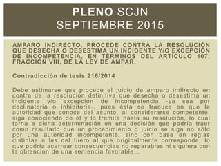 PLENO SCJN
SEPTIEMBRE 2015
AMPARO INDIRECTO. PROCEDE CONTRA LA RESOLUCIÓN
QUE DESECHA O DESESTIMA UN INCIDENTE Y/O EXCEPCIÓN
DE INCOMPETENCIA, EN TÉRMINOS DEL ARTÍCULO 107,
FRACCIÓN VIII, DE LA LEY DE AMPAR.
Contradicción de tesis 216/2014
Debe estimarse que procede el juicio de amparo indirecto en
contra de la resolución definitiva que desecha o desestima un
incidente y/o excepción de incompetencia -ya sea por
declinatoria o inhibitoria-, pues ésta se traduce en que la
autoridad que conoce del asunto, al considerarse competente,
siga conociendo de él y lo tramite hasta su resolución, lo cual
torna a dicha determinación en una decisión que podría traer
como resultado que un procedimiento o juicio se siga no sólo
por una autoridad incompetente, sino con base en reglas
distintas a las del fuero al que originalmente corresponde, lo
que podría acarrear consecuencias no reparables ni siquiera con
la obtención de una sentencia favorable…
 