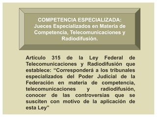 COMPETENCIA ESPECIALIZADA:
Jueces Especializados en Materia de
Competencia, Telecomunicaciones y
Radiodifusión.
Artículo 315 de la Ley Federal de
Telecomunicaciones y Radiodifusión que
establece: “Corresponderá a los tribunales
especializados del Poder Judicial de la
Federación en materia de competencia,
telecomunicaciones y radiodifusión,
conocer de las controversias que se
susciten con motivo de la aplicación de
esta Ley”
 