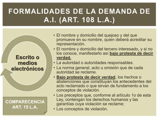 FORMALIDADES DE LA DEMANDA DE
A.I. (ART. 108 L.A.)
• El nombre y domicilio del quejoso y del que
promueve en su nombre, quien deberá acreditar su
representación.
• El nombre y domicilio del tercero interesado, y si no
los conoce, manifestarlo así bajo protesta de decir
verdad.
• La autoridad o autoridades responsables.
• La norma general, acto u omisión que de cada
autoridad se reclame.
• Bajo protesta de decir verdad, los hechos o
abstenciones que constituyan los antecedentes del
acto reclamado o que sirvan de fundamento a los
conceptos de violación.
• Los preceptos que, conforme al artículo 1o de esta
Ley, contengan los derechos humanos y las
garantías cuya violación se reclame;
• Los conceptos de violación.
Escrito o
medios
electrónicos
COMPARECENCIA
ART. 15 L.A.
 