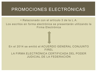  Relacionado con el artículo 3 de la L.A.
Los escritos en forma electrónica se presentarán utilizando la
Firma Electrónica
En el 2014 se emitió el ACUERDO GENERAL CONJUNTO
FIREL
LA FIRMA ELECTRÓNICA CERTIFICADA DEL PODER
JUDICIAL DE LA FEDERACIÓN
PROMOCIONES ELECTRÓNICAS
 
