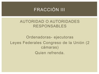 AUTORIDAD O AUTORIDADES
RESPONSABLES
Ordenadoras- ejecutoras
Leyes Federales Congreso de la Unión (2
cámaras)
Quien refrenda.
FRACCIÓN III
 