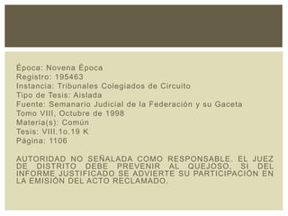 Época: Novena Época
Registro: 195463
Instancia: Tribunales Colegiados de Circuito
Tipo de Tesis: Aislada
Fuente: Semanario Judicial de la Federación y su Gaceta
Tomo VIII, Octubre de 1998
Materia(s): Común
Tesis: VIII.1o.19 K
Página: 1106
AUTORIDAD NO SEÑALADA COMO RESPONSABLE. EL JUEZ
DE DISTRITO DEBE PREVENIR AL QUEJOSO, SI DEL
INFORME JUSTIFICADO SE ADVIERTE SU PARTICIPACIÓN EN
LA EMISIÓN DEL ACTO RECLAMADO.
 