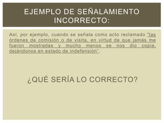 Así, por ejemplo, cuando se señala como acto reclamado "las
órdenes de comisión o de visita, en virtud de que jamás me
fueron mostradas y mucho menos se nos dio copia,
dejándonos en estado de indefensión“.
¿QUÉ SERÍA LO CORRECTO?
EJEMPLO DE SEÑALAMIENTO
INCORRECTO:
 