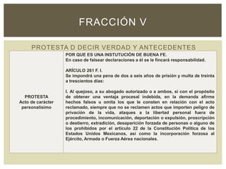 PROTESTA D DECIR VERDAD Y ANTECEDENTES
FRACCIÓN V
PROTESTA
Acto de carácter
personalísimo
POR QUE ES UNA INSTUTUCIÓN DE BUENA FE.
En caso de falsear declaraciones a él se le fincará responsabilidad.
ARÍCULO 261 F. I.
Se impondrá una pena de dos a seis años de prisión y multa de treinta
a trescientos días:
I. Al quejoso, a su abogado autorizado o a ambos, si con el propósito
de obtener una ventaja procesal indebida, en la demanda afirme
hechos falsos u omita los que le consten en relación con el acto
reclamado, siempre que no se reclamen actos que importen peligro de
privación de la vida, ataques a la libertad personal fuera de
procedimiento, incomunicación, deportación o expulsión, proscripción
o destierro, extradición, desaparición forzada de personas o alguno de
los prohibidos por el artículo 22 de la Constitución Política de los
Estados Unidos Mexicanos, así como la incorporación forzosa al
Ejército, Armada o Fuerza Aérea nacionales.
 