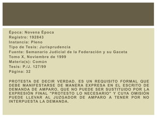 Época: Novena Época
Registro: 192843
Instancia: Pleno
Tipo de Tesis: Jurisprudencia
Fuente: Semanario Judicial de la Federación y su Gaceta
Tomo X, Noviembre de 1999
Materia(s): Común
Tesis: P./J. 127/99
Página: 32
PROTESTA DE DECIR VERDAD. ES UN REQUISITO FORMAL QUE
DEBE MANIFESTARSE DE MANERA EXPRESA EN EL ESCRITO DE
DEMANDA DE AMPARO, QUE NO PUEDE SER SUSTITUIDO POR LA
EXPRESIÓN FINAL "PROTESTO LO NECESARIO" Y CUYA OMISIÓN
PUEDE LLEVAR AL JUZGADOR DE AMPARO A TENER POR NO
INTERPUESTA LA DEMANDA.
 