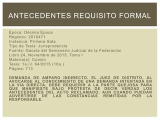 Época: Décima Época
Registro: 2010471
Instancia: Primera Sala
Tipo de Tesis: Jurisprudencia
Fuente: Gaceta del Semanario Judicial de la Federación
Libro 24, Noviembre de 2015, Tomo I
Materia(s): Común
Tesis: 1a./J. 64/2015 (10a.)
Página: 713
DEMANDA DE AMPARO INDIRECTO. EL JUEZ DE DISTRITO, AL
AVOCARSE AL CONOCIMIENTO DE UNA DEMANDA INTENTADA EN
LA VÍA DIRECTA, DEBE REQUERIR A LA PARTE QUEJOSA PARA
QUE MANIFIESTE BAJO PROTESTA DE DECIR VERDAD LOS
ANTECEDENTES DEL ACTO RECLAMADO, AUN CUANDO PUEDAN
ADVERTIRSE DE LAS CONSTANCIAS REMITIDAS POR LA
RESPONSABLE.
ANTECEDENTES REQUISITO FORMAL
 
