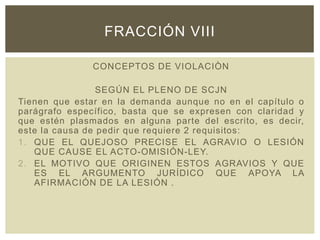 CONCEPTOS DE VIOLACIÒN
SEGÚN EL PLENO DE SCJN
Tienen que estar en la demanda aunque no en el capítulo o
parágrafo específico, basta que se expresen con claridad y
que estén plasmados en alguna parte del escrito, es decir,
este la causa de pedir que requiere 2 requisitos:
1. QUE EL QUEJOSO PRECISE EL AGRAVIO O LESIÓN
QUE CAUSE EL ACTO-OMISIÓN-LEY.
2. EL MOTIVO QUE ORIGINEN ESTOS AGRAVIOS Y QUE
ES EL ARGUMENTO JURÍDICO QUE APOYA LA
AFIRMACIÓN DE LA LESIÓN .
FRACCIÓN VIII
 