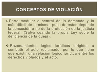  Parte medular o central de la demanda y la
más difícil de la misma, pues de éstos depende
la concesión o no de la protección de la justicia
federal. (Salvo cuando la propia Ley suple la
deficiencia de la queja).
 Razonamientos lógico jurídicos dirigidos a
combatir el acto reclamado, por lo que tiene
que existir una relación lógico jurídica entre los
derechos violados y el acto.
CONCEPTOS DE VIOLACIÓN
 