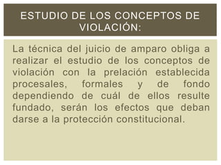 La técnica del juicio de amparo obliga a
realizar el estudio de los conceptos de
violación con la prelación establecida
procesales, formales y de fondo
dependiendo de cuál de ellos resulte
fundado, serán los efectos que deban
darse a la protección constitucional.
ESTUDIO DE LOS CONCEPTOS DE
VIOLACIÓN:
 