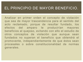 Analizar en primer orden el concepto de violación
que sea de mayor trascendencia para el sentido del
acto reclamado, porque de resultar fundado, los
efectos del amparo le producirían mayores
beneficios al quejoso, evitando con ello el estudio de
otros conceptos de violación que aunque sean
fundados no superan el beneficio que obtendrá el
promovente, independientemente de que éstos sean
procesales o sobre constitucionalidad de normas
generales.
EL PRINCIPIO DE MAYOR BENEFICIO.
 