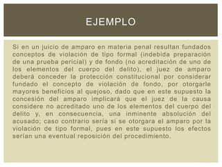 Si en un juicio de amparo en materia penal resultan fundados
conceptos de violación de tipo formal (indebida preparación
de una prueba pericial) y de fondo (no acreditación de uno de
los elementos del cuerpo del delito), el juez de amparo
deberá conceder la protección constitucional por considerar
fundado el concepto de violación de fondo, por otorgarle
mayores beneficios al quejoso, dado que en este supuesto la
concesión del amparo implicará que el juez de la causa
considere no acreditado uno de los elementos del cuerpo del
delito y, en consecuencia, una inminente absolución del
acusado; caso contrario sería si se otorgara el amparo por la
violación de tipo formal, pues en este supuesto los efectos
serían una eventual reposición del procedimiento.
EJEMPLO
 