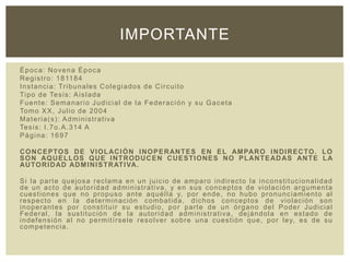Época: Novena Época
Registro: 181184
Instancia: Tribunales Colegiados de Circuito
Tipo de Tesis: Aislada
Fuente: Semanario Judicial de la Federación y su Gaceta
Tomo XX, Julio de 2004
Materia(s): Administrativa
Tesis: I.7o.A.314 A
Página: 1697
CONCEPTOS DE VIOLACIÓN INOPERANTES EN EL AMPARO INDIRECTO. LO
SON AQUELLOS QUE INTRODUCEN CUESTIONES NO PLANTEADAS ANTE LA
AUTORIDAD ADMINISTRATIVA.
Si la parte quejosa reclama en un juicio de amparo indirecto la inconstitucionalidad
de un acto de autoridad administrativa, y en sus conceptos de violación argumenta
cuestiones que no propuso ante aquélla y, por ende, no hubo pronunciamiento al
respecto en la determinación combatida, dichos conceptos de violación son
inoperantes por constituir su estudio, por parte de un órgano del Poder Judicial
Federal, la sustitución de la autoridad administrativa, dejándola en estado de
indefensión al no permitírsele resolver sobre una cuestión que, por ley, es de su
competencia.
IMPORTANTE
 