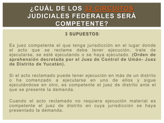 3 SUPUESTOS:
Es juez competente el que tenga jurisdicción en el lugar donde
el acto que se reclame deba tener ejecución, trate de
ejecutarse, se esté ejecutando o se haya ejecutado. (Orden de
aprehensión decretada por el Juez de Control de Umán- Juez
de Distrito de Yucatán).
Si el acto reclamado puede tener ejecución en más de un distrito
o ha comenzado a ejecutarse en uno de ellos y sigue
ejecutándose en otro, es competente el juez de distrito ante el
que se presente la demanda.
Cuando el acto reclamado no requiera ejecución material es
competente el juez de distrito en cuya jurisdicción se haya
presentado la demanda.
¿CUÁL DE LOS 32 CIRCUITOS
JUDICIALES FEDERALES SERÁ
COMPETENTE?
 