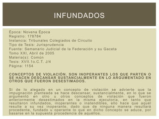 Época: Novena Época
Registro: 178784
Instancia: Tribunales Colegiados de Circuito
Tipo de Tesis: Jurisprudencia
Fuente: Semanario Judicial de la Federación y su Gaceta
Tomo XXI, Abril de 2005
Materia(s): Común
Tesis: XVII.1o.C.T. J/4
Página: 1154
CONCEPTOS DE VIOLACIÓN. SON INOPERANTES LOS QUE PARTEN O
SE HACEN DESCANSAR SUSTANCIALMENTE EN LO ARGUMENTADO EN
OTROS QUE FUERON DESESTIMADOS.
Si de lo alegado en un concepto de violación se advierte que la
impugnación planteada se hace descansar, sustancialmente, en lo que se
argumentó en otro u otros conceptos de violación que fueron
anteriormente desestimados en la misma ejecutoria, en tanto que
resultaron infundados, inoperantes o inatendibles, ello hace que aquél
resulte a su vez inoperante, dado que de ninguna manera resultará
procedente, fundado u operante lo que en dicho concepto se aduce, por
basarse en la supuesta procedencia de aquéllos.
INFUNDADOS
 