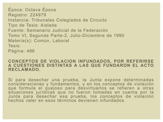 Época: Octava Época
Registro: 224979
Instancia: Tribunales Colegiados de Circuito
Tipo de Tesis: Aislada
Fuente: Semanario Judicial de la Federación
Tomo VI, Segunda Parte-2, Julio-Diciembre de 1990
Materia(s): Común, Laboral
Tesis:
Página: 486
CONCEPTOS DE VIOLACION INFUNDADOS, POR REFERIRSE
A CUESTIONES DISTINTAS A LAS QUE FUNDARON EL ACTO
RECLAMADO.
Si para desechar una prueba, la Junta expone determinadas
consideraciones y fundamentos, y en los conceptos de violación
que formula el quejoso para desvirtuarlos se refieren a otras
situaciones jurídicas que no fueron tomadas en cuenta por la
Junta para desechar esa prueba, los conceptos de violación
hechos valer en esos términos devienen infundados.
 