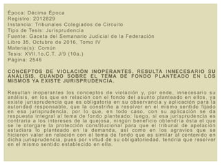 Época: Décima Época
Registro: 2012829
Instancia: Tribunales Colegiados de Circuito
Tipo de Tesis: Jurisprudencia
Fuente: Gaceta del Semanario Judicial de la Federación
Libro 35, Octubre de 2016, Tomo IV
Materia(s): Común
Tesis: XVII.1o.C.T. J/9 (10a.)
Página: 2546
CONCEPTOS DE VIOLACIÓN INOPERANTES. RESULTA INNECESARIO SU
ANÁLISIS, CUANDO SOBRE EL TEMA DE FONDO PLANTEADO EN LOS
MISMOS YA EXISTE JURISPRUDENCIA.
Resultan inoperantes los conceptos de violación y, por ende, innecesario su
análisis, en los que en relación con el fondo del asunto planteado en ellos, ya
existe jurisprudencia que es obligatoria en su observancia y aplicación para la
autoridad responsable, que la constriñe a resolver en el mismo sentido fijado
en esa jurisprudencia, por lo que, en todo caso, con su aplicación se da
respuesta integral al tema de fondo planteado; luego, si esa jurisprudencia es
contraria a los intereses de la quejosa, ningún beneficio obtendría ésta el que
se le otorgare la protección constitucional para que el tribunal de apelación
estudiara lo planteado en la demanda, así como en los agravios que se
hicieron valer en relación con el tema de fondo que es similar al contenido en
dicha jurisprudencia, pues por virtud de su obligatoriedad, tendría que resolver
en el mismo sentido establecido en ella.
 