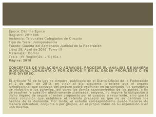 Época: Décima Época
Registro: 2011406
Instancia: Tribunales Colegiados de Circuito
Tipo de Tesis: Jurisprudencia
Fuente: Gaceta del Semanario Judicial de la Federación
Libro 29, Abril de 2016, Tomo III
Materia(s): Común
Tesis: (IV Región)2o. J/5 (10a.)
Página: 2018
CONCEPTOS DE VIOLACIÓN O AGRAVIOS. PROCEDE SU ANÁLISIS DE MANERA
INDIVIDUAL, CONJUNTA O POR GRUPOS Y EN EL ORDEN PROPUESTO O EN
UNO DIVERSO.
El artículo 76 de la Ley de Amparo, publicada en el Diario Oficial de la Federación
el 2 de abril de 2013, en vigor al día siguiente, previene que el órgano
jurisdiccional que conozca del amparo podrá examinar en su conjunto los conceptos
de violación o los agravios, así como los demás razonamientos de las partes, a fin
de resolver la cuestión efectivamente planteada, empero, no impone la obligación a
dicho órgano de seguir el orden propuesto por el quejoso o recurrente, sino que la
única condición que establece el referido precepto es que no se cambien los
hechos de la demanda. Por tanto, el estudio correspondiente puede hacerse de
manera individual, conjunta o por grupos, en el propio orden de su exposición o en
uno diverso.
 