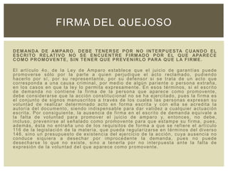 DEMANDA DE AMPARO. DEBE TENERSE POR NO INTERPUESTA CUANDO EL
ESCRITO RELATIVO NO SE ENCUENTRE FIRMADO POR EL QUE APARECE
COMO PROMOVENTE, SIN TENER QUE PREVENIRLO PARA QUE LA FIRME.
El artículo 4o. de la Ley de Amparo establece que el juicio de garantías puede
promoverse sólo por la parte a quien perjudique el acto reclamado, pudiendo
hacerlo por sí, por su representante, por su defensor si se trata de un acto que
corresponda a una causa criminal, por medio de algún pariente o persona extraña,
en los casos en que la ley lo permita expresamente. En esos términos, si el escrito
de demanda no contiene la firma de la persona que aparece como promovente,
debe considerarse que la acción constitucional no se ha ejercitado, pues la firma es
el conjunto de signos manuscritos a través de los cuales las personas expresan su
voluntad de realizar determinado acto en forma escrita y con ella se acredita la
autoría del documento, siendo indispensable para dar validez a cualquier actuación
escrita. Por consiguiente, la ausencia de firma en el escrito de demanda equivale a
la falta de voluntad para promover el juicio de amparo y, entonces, no debe,
incluso, prevenirse al señalado como promovente para que estampe su firma, pues,
además, ésta no entraña uno de los requisitos de forma a que se refiere el artículo
116 de la legislación de la materia, que pueda regularizarse en términos del diverso
146, sino un presupuesto de existencia del ejercicio de la acción, cuya ausencia no
conduce siquiera a desechar por improcedente la demanda, pues no puede
desecharse lo que no existe, sino a tenerla por no interpuesta ante la falta de
expresión de la voluntad del que aparece como promovente.
FIRMA DEL QUEJOSO
 