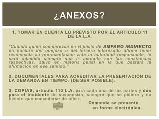 1. TOMAR EN CUENTA LO PREVISTO POR EL ARTÍCULO 11
DE LA L.A.
“Cuando quien comparezca en el juicio de AMPARO INDIRECTO
en nombre del quejoso o del tercero interesado afirme tener
reconocida su representación ante la autoridad responsable, le
será admitida siempre que lo acredite con las constancias
respectivas, salvo en materia penal en la que bastará la
afirmación en ese sentido.”
2. DOCUMENTALES PARA ACREDITAR LA PRESENTACIÓN DE
LA DEMANDA EN TIEMPO. (DE SER POSIBLE).
3. COPIAS, artículo 110 L.A. para cada una de las partes y dos
para el incidente de suspensión, siempre que se pidiere y no
tuviere que concederse de oficio.
Demanda se presente
en forma electrónica.
¿ANEXOS?
 