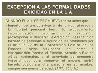 CUANDO EL A.I. SE PROMUEVA contra actos que:
 Importen peligro de privación de la vida, ataques a
la libertad personal fuera de procedimiento,
incomunicación, deportación o expulsión,
proscripción o destierro, extradición, desaparición
forzada de personas o alguno de los prohibidos por
el artículo 22 de la Constitución Política de los
Estados Unidos Mexicanos, así como la
incorporación forzosa al Ejército, Armada o Fuerza
Aérea nacionales, y el agraviado se encuentre
imposibilitado para promover el amparo, podrá
hacerlo cualquiera otra persona en su nombre,
aunque sea menor de edad. (ART. 15 L.A.)
EXCEPCIÓN A LAS FORMALIDADES
EXIGIDAS EN LA L.A.
 