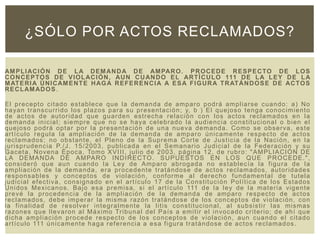 AMPLIACIÓN DE LA DEMANDA DE AMPARO. PROCEDE RESPECTO DE LOS
CONCEPTOS DE VIOLACIÓN, AUN CUANDO EL ARTÍCULO 111 DE LA LEY DE LA
MATERIA ÚNICAMENTE HAGA REFERENCIA A ESA FIGURA TRATÁNDOSE DE ACTOS
RECLAMADOS.
El precepto citado establece que la demanda de amparo podrá ampliarse cuando: a) No
hayan transcurrido los plazos para su presentación; y, b ) El quejoso tenga conocimiento
de actos de autoridad que guarden estrecha relación con los actos reclamados en la
demanda inicial; siempre que no se haya celebrado la audiencia constitucional o bien el
quejoso podrá optar por la presentación de una nueva demanda. Como se observa, este
artículo regula la ampliación de la demanda de amparo únicamente respecto de actos
reclamados; no obstante, el Pleno de la Suprema Corte de Justicia de la Nación, en la
jurisprudencia P./J. 15/2003, publicada en el Semanario Judicial de la Federación y su
Gaceta, Novena Época, Tomo XVIII, julio de 2003, página 12, de rubro: "AMPLIACIÓN DE
LA DEMANDA DE AMPARO INDIRECTO. SUPUESTOS EN LOS QUE PROCEDE.",
consideró que aun cuando la Ley de Amparo abrogada no establecía la figura de la
ampliación de la demanda, era procedente tratándose de actos reclamados, autoridades
responsables y conceptos de violación, conforme al derecho fundamental de tutela
judicial efectiva, consignado en el artículo 17 de la Constitución Política de los Estados
Unidos Mexicanos. Bajo esa premisa, si el artículo 111 de la ley de la materia vigente
prevé la procedencia de la ampliación de la demanda de amparo respecto de actos
reclamados, debe imperar la misma razón tratándose de los conceptos de violación, con
la finalidad de resolver integralmente la litis constitucional, al subsistir las mismas
razones que llevaron al Máximo Tribunal del País a emitir el invocado criterio; de ahí que
dicha ampliación procede respecto de los conceptos de violación, aun cuando el citado
artículo 111 únicamente haga referencia a esa figura tratándose de actos reclamados.
¿SÓLO POR ACTOS RECLAMADOS?
 
